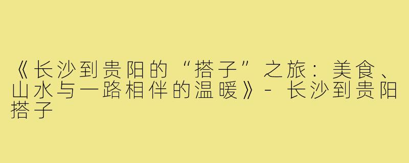 《长沙到贵阳的“搭子”之旅:美食、山水与一路相伴的温暖》-长沙到贵阳搭子