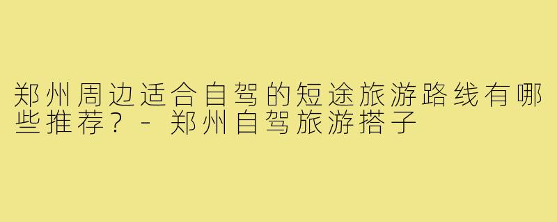 郑州周边适合自驾的短途旅游路线有哪些推荐?-郑州自驾旅游搭子