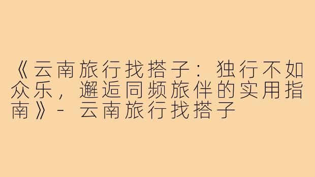 《云南旅行找搭子：独行不如众乐，邂逅同频旅伴的实用指南》-云南旅行找搭子
