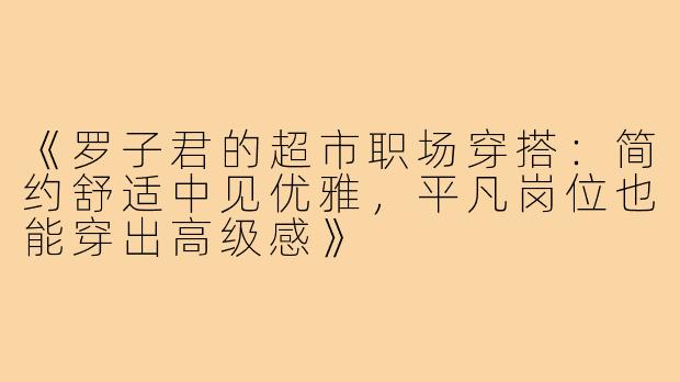 《罗子君的超市职场穿搭：简约舒适中见优雅，平凡岗位也能穿出高级感》