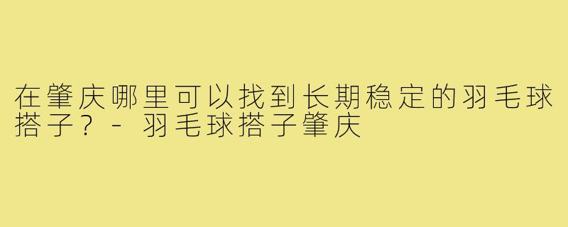 在肇庆哪里可以找到长期稳定的羽毛球搭子?-羽毛球搭子肇庆