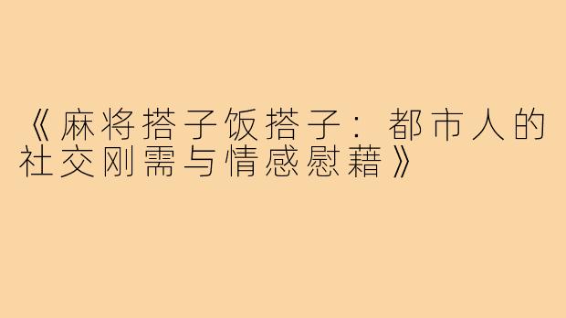 《麻将搭子饭搭子：都市人的社交刚需与情感慰藉》