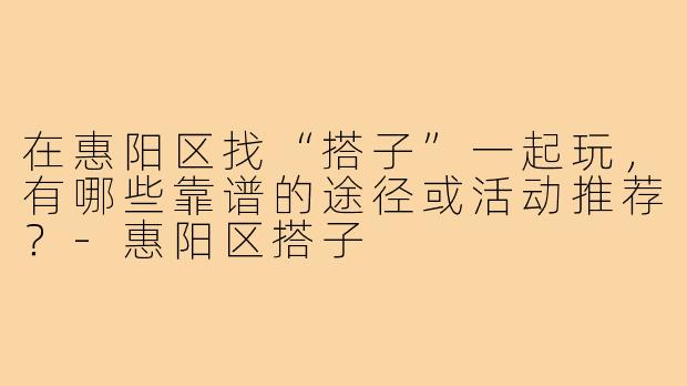 在惠阳区找“搭子”一起玩，有哪些靠谱的途径或活动推荐？-惠阳区搭子