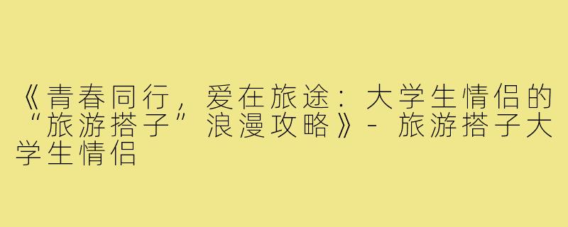 《青春同行，爱在旅途：大学生情侣的“旅游搭子”浪漫攻略》-旅游搭子大学生情侣