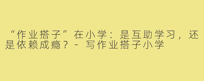 “作业搭子”在小学:是互助学习,还是依赖成瘾?-写作业搭子小学