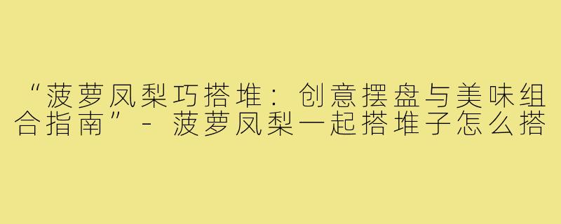 “菠萝凤梨巧搭堆:创意摆盘与美味组合指南”-菠萝凤梨一起搭堆子怎么搭