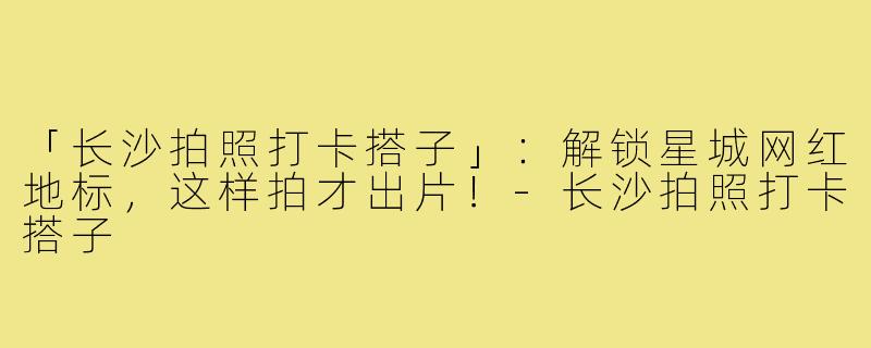 「长沙拍照打卡搭子」：解锁星城网红地标，这样拍才出片！-长沙拍照打卡搭子