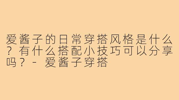 爱酱子的日常穿搭风格是什么?有什么搭配小技巧可以分享吗?-爱酱子穿搭