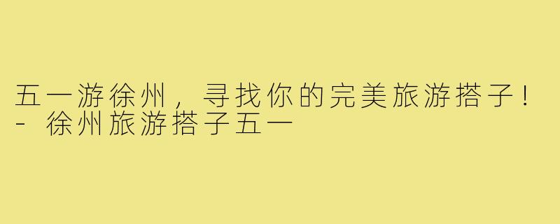 五一游徐州,寻找你的完美旅游搭子!-徐州旅游搭子五一