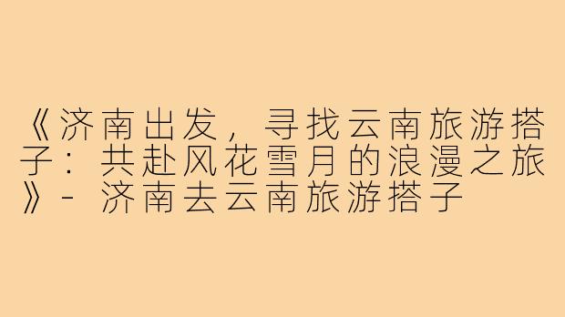 《济南出发，寻找云南旅游搭子：共赴风花雪月的浪漫之旅》
