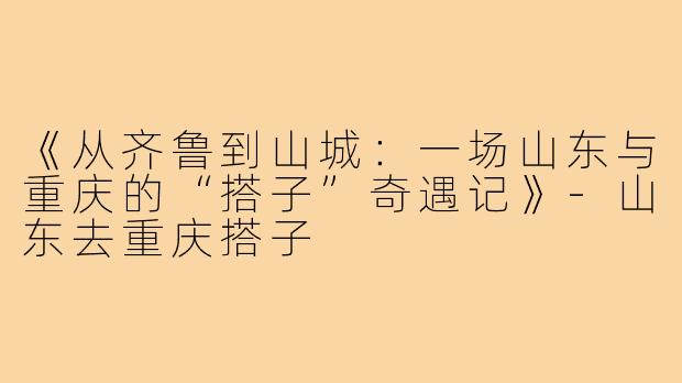 《从齐鲁到山城：一场山东与重庆的“搭子”奇遇记》-山东去重庆搭子