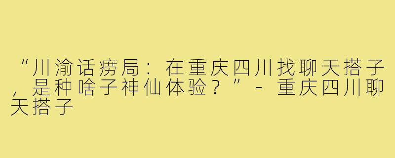 “川渝话痨局:在重庆四川找聊天搭子,是种啥子神仙体验?”-重庆四川聊天搭子