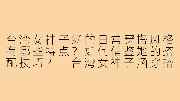 台湾女神子涵的日常穿搭风格有哪些特点？如何借鉴她的搭配技巧？-台湾女神子涵穿搭