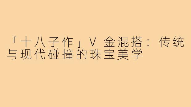 「十八子作」V金混搭:传统与现代碰撞的珠宝美学