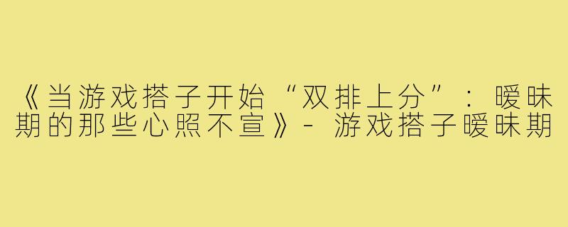 《当游戏搭子开始“双排上分”:暧昧期的那些心照不宣》-游戏搭子暧昧期
