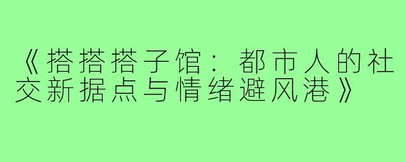 《搭搭搭子馆：都市人的社交新据点与情绪避风港》