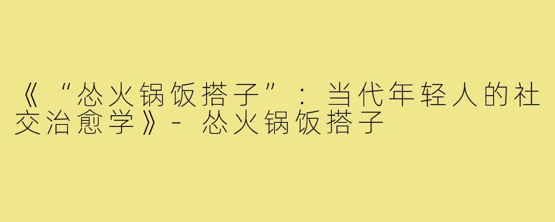 《“怂火锅饭搭子”:当代年轻人的社交治愈学》-怂火锅饭搭子