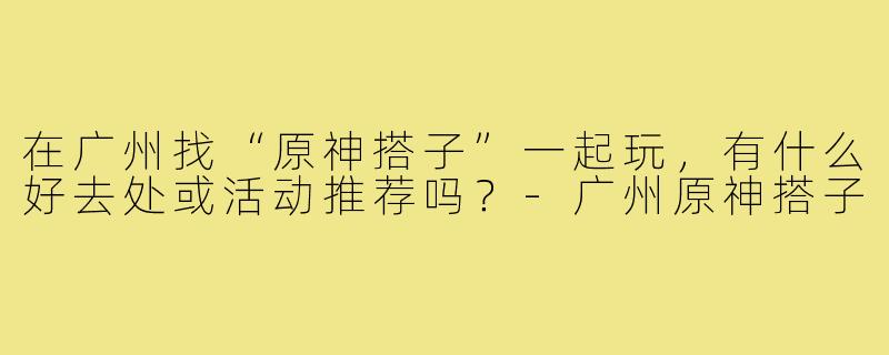 在广州找“原神搭子”一起玩,有什么好去处或活动推荐吗?-广州原神搭子