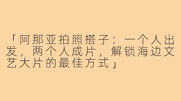 「阿那亚拍照搭子：一个人出发，两个人成片，解锁海边文艺大片的最佳方式」