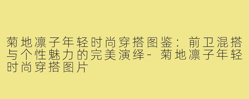 菊地凛子年轻时尚穿搭图鉴:前卫混搭与个性魅力的完美演绎-菊地凛子年轻时尚穿搭图片