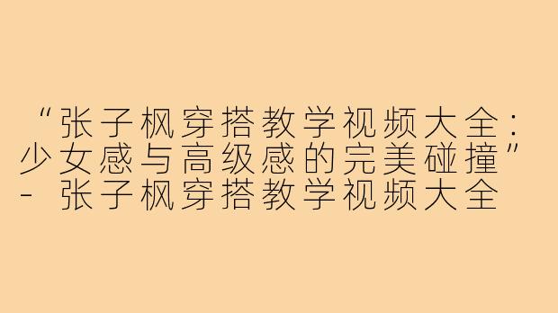 “张子枫穿搭教学视频大全：少女感与高级感的完美碰撞”-张子枫穿搭教学视频大全