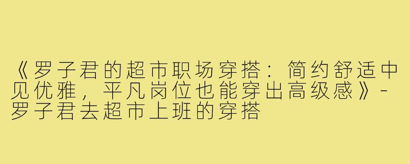 《罗子君的超市职场穿搭：简约舒适中见优雅，平凡岗位也能穿出高级感》-罗子君去超市上班的穿搭