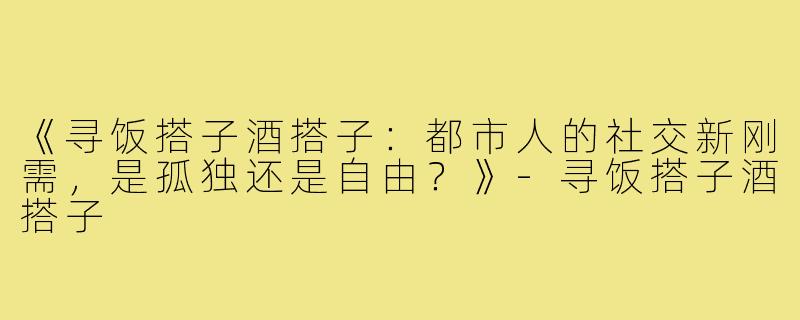 《寻饭搭子酒搭子：都市人的社交新刚需，是孤独还是自由？》
