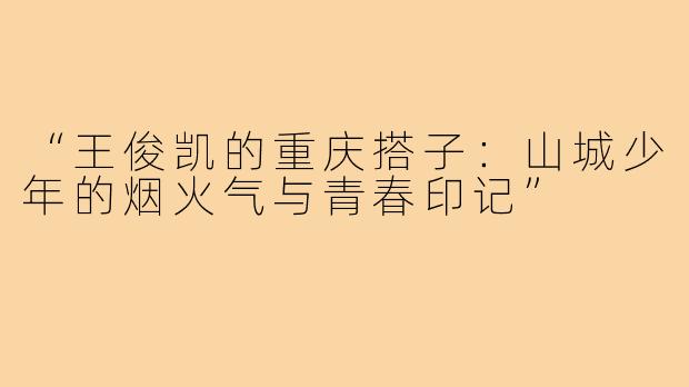 “王俊凯的重庆搭子:山城少年的烟火气与青春印记”