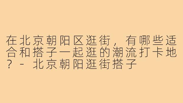 在北京朝阳区逛街,有哪些适合和搭子一起逛的潮流打卡地?-北京朝阳逛街搭子