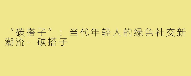 “碳搭子”：当代年轻人的绿色社交新潮流