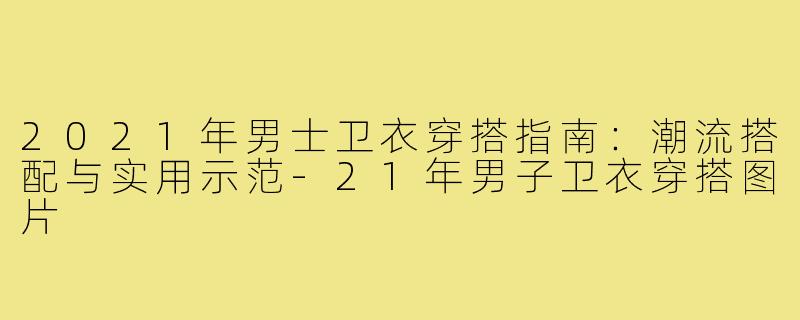 2021年男士卫衣穿搭指南：潮流搭配与实用示范-21年男子卫衣穿搭图片