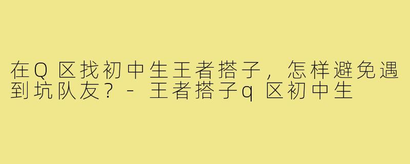 在Q区找初中生王者搭子,怎样避免遇到坑队友?-王者搭子q区初中生