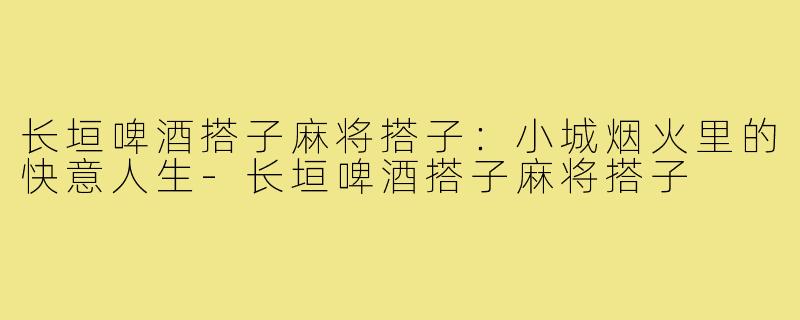 长垣啤酒搭子麻将搭子：小城烟火里的快意人生-长垣啤酒搭子麻将搭子