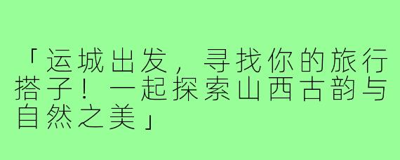「运城出发，寻找你的旅行搭子！一起探索山西古韵与自然之美」