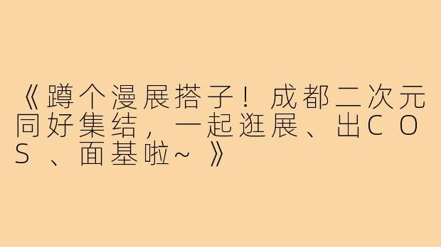 《蹲个漫展搭子！成都二次元同好集结，一起逛展、出COS、面基啦~》