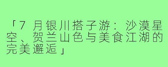「7月银川搭子游：沙漠星空、贺兰山色与美食江湖的完美邂逅」