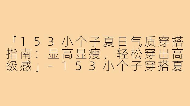 「153小个子夏日气质穿搭指南：显高显瘦，轻松穿出高级感」-153小个子穿搭夏气质