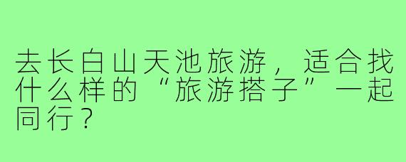 去长白山天池旅游,适合找什么样的“旅游搭子”一起同行?
