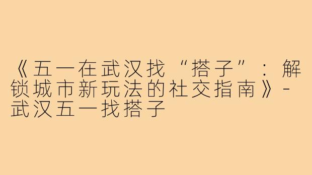 《五一在武汉找“搭子”:解锁城市新玩法的社交指南》-武汉五一找搭子