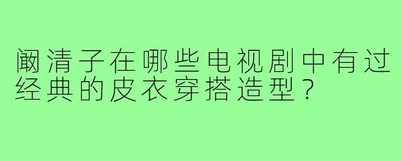 阚清子在哪些电视剧中有过经典的皮衣穿搭造型?