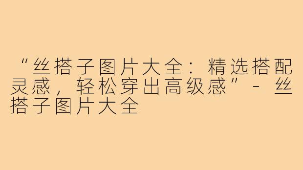 “丝搭子图片大全:精选搭配灵感,轻松穿出高级感”-丝搭子图片大全