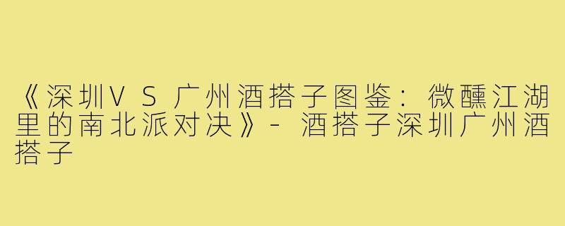 《深圳VS广州酒搭子图鉴：微醺江湖里的南北派对决》-酒搭子深圳广州酒搭子