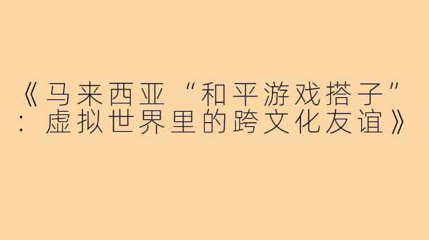 《马来西亚“和平游戏搭子”:虚拟世界里的跨文化友谊》