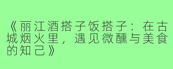 《丽江酒搭子饭搭子：在古城烟火里，遇见微醺与美食的知己》
