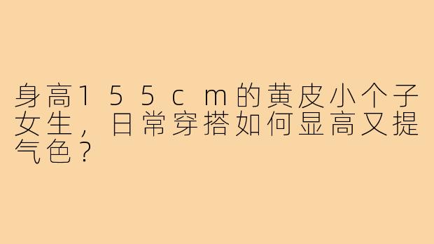 身高155cm的黄皮小个子女生,日常穿搭如何显高又提气色?