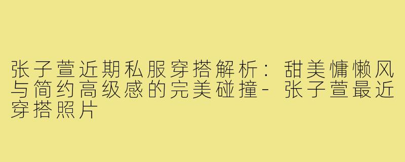 张子萱近期私服穿搭解析:甜美慵懒风与简约高级感的完美碰撞-张子萱最近穿搭照片