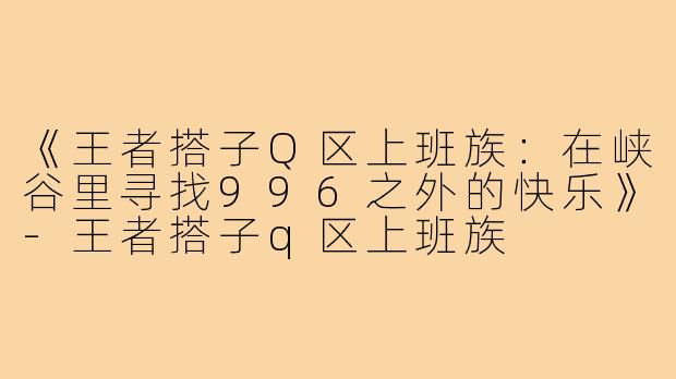 《王者搭子Q区上班族：在峡谷里寻找996之外的快乐》-王者搭子q区上班族