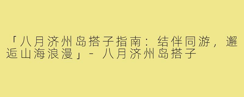 「八月济州岛搭子指南：结伴同游，邂逅山海浪漫」-八月济州岛搭子