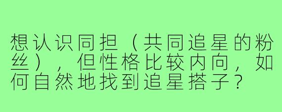 想认识同担(共同追星的粉丝),但性格比较内向,如何自然地找到追星搭子?