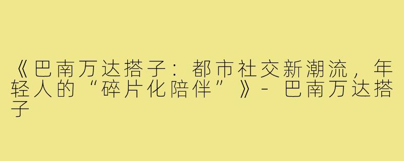 《巴南万达搭子：都市社交新潮流，年轻人的“碎片化陪伴”》-巴南万达搭子